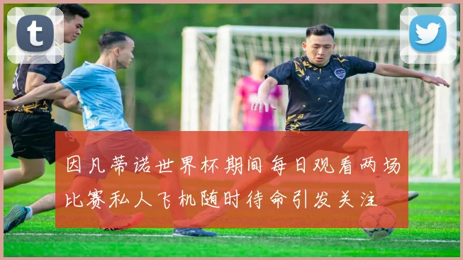 因凡蒂诺世界杯期间每日观看两场比赛私人飞机随时待命引发关注