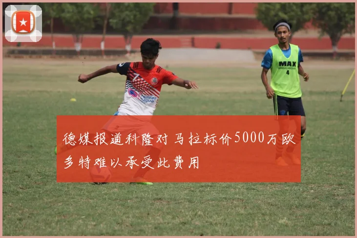 德媒报道科隆对马拉标价5000万欧多特难以承受此费用