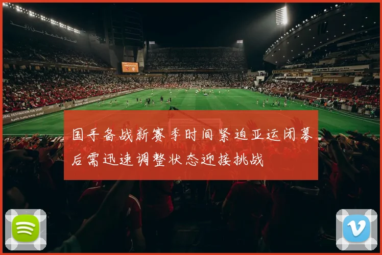 国手备战新赛季时间紧迫亚运闭幕后需迅速调整状态迎接挑战