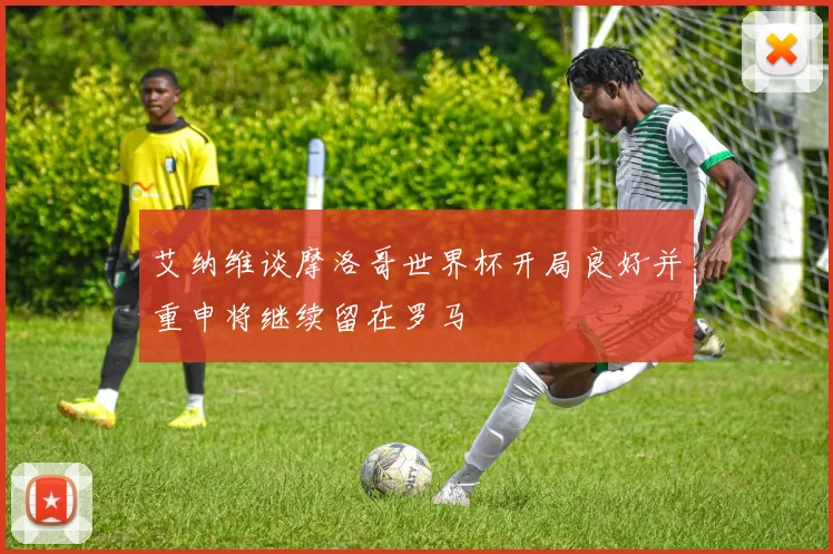 艾纳维谈摩洛哥世界杯开局良好并重申将继续留在罗马