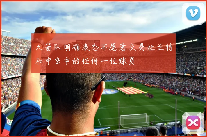 火箭队明确表态不愿意交易杜兰特和申京中的任何一位球员