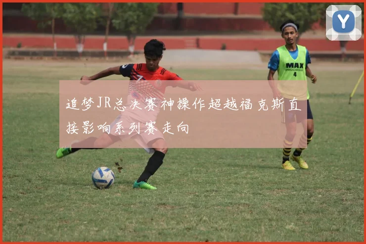 追梦JR总决赛神操作超越福克斯直接影响系列赛走向