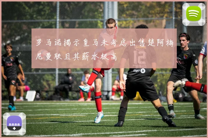 罗马诺揭示皇马未考虑出售楚阿梅尼曼联且其薪水极高
