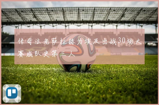 传奇法老萨拉赫为埃及出战30场大赛成队史第三人